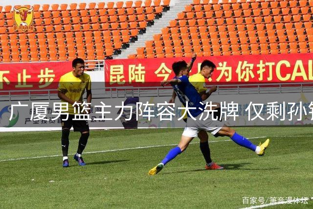 广厦男篮主力阵容大洗牌 仅剩孙铭徽朱俊龙能否撑起球队未来