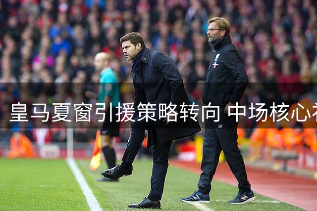 皇马夏窗引援策略转向 中场核心补强计划正式搁置