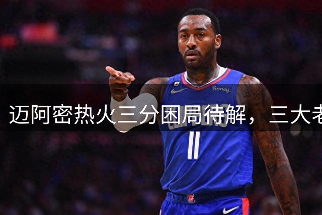 迈阿密热火三分困局待解，三大老将成补强目标
