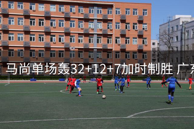 马尚单场轰32+12+7加时制胜 广东德比战险擒广州队